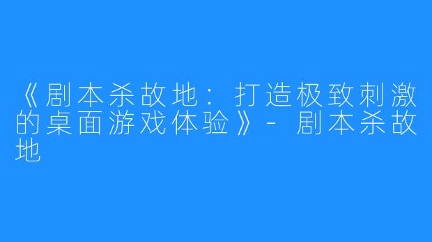 《剧本杀故地：打造极致刺激的桌面游戏体验》-剧本杀故地