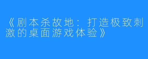 《剧本杀故地：打造极致刺激的桌面游戏体验》