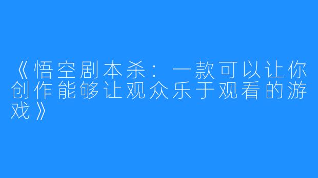 《悟空剧本杀：一款可以让你创作能够让观众乐于观看的游戏》