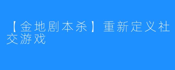 【金地剧本杀】重新定义社交游戏