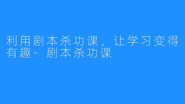 利用剧本杀功课，让学习变得有趣-剧本杀功课