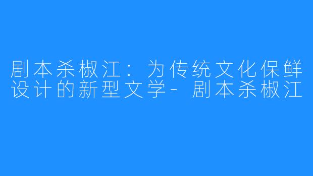剧本杀椒江:为传统文化保鲜设计的新型文学-剧本杀椒江