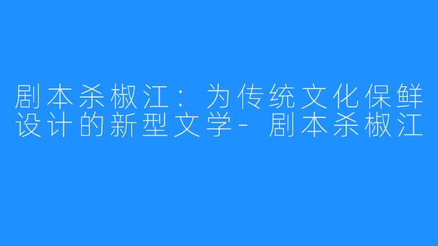 剧本杀椒江：为传统文化保鲜设计的新型文学-剧本杀椒江