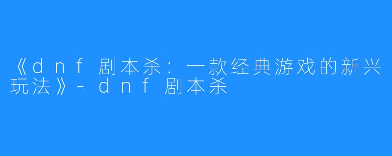 《dnf剧本杀:一款经典游戏的新兴玩法》-dnf剧本杀