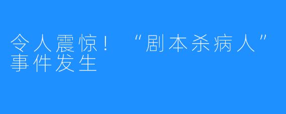令人震惊!“剧本杀病人”事件发生