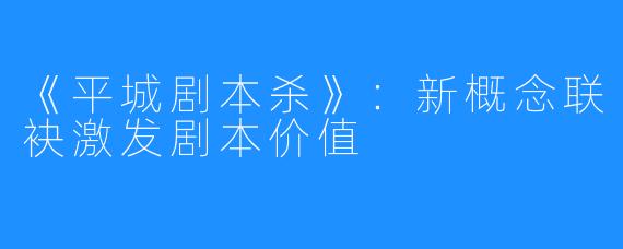 《平城剧本杀》：新概念联袂激发剧本价值