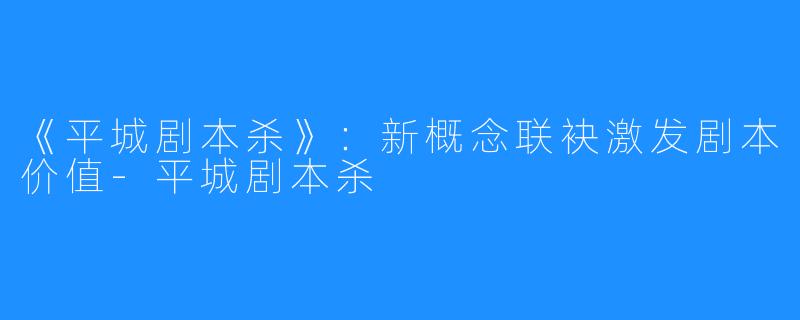 《平城剧本杀》：新概念联袂激发剧本价值-平城剧本杀