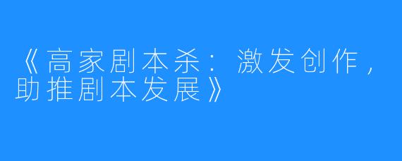 《高家剧本杀：激发创作，助推剧本发展》