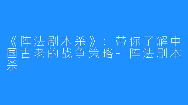 《阵法剧本杀》:带你了解中国古老的战争策略-阵法剧本杀