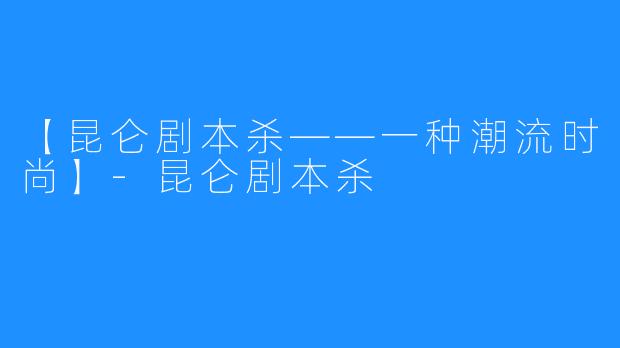【昆仑剧本杀——一种潮流时尚】-昆仑剧本杀