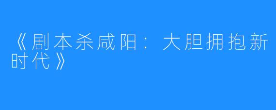 《剧本杀咸阳:大胆拥抱新时代》