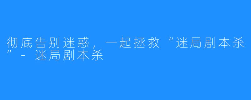 彻底告别迷惑，一起拯救“迷局剧本杀”-迷局剧本杀