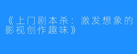 《上门剧本杀:激发想象的影视创作趣味》