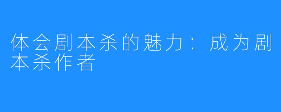 体会剧本杀的魅力：成为剧本杀作者 