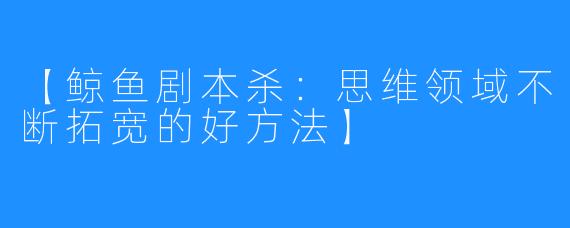 【鲸鱼剧本杀:思维领域不断拓宽的好方法】
