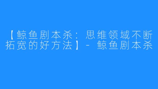 【鲸鱼剧本杀:思维领域不断拓宽的好方法】-鲸鱼剧本杀