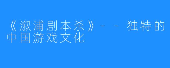 《溆浦剧本杀》--独特的中国游戏文化