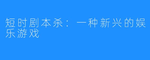 短时剧本杀:一种新兴的娱乐游戏
