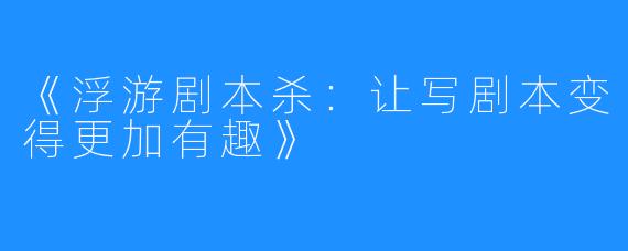 《浮游剧本杀：让写剧本变得更加有趣》