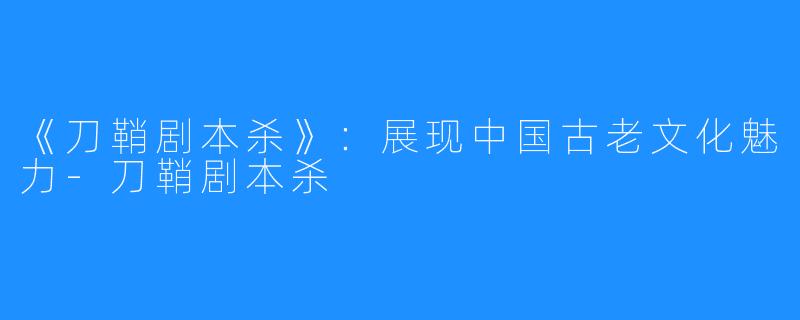 《刀鞘剧本杀》:展现中国古老文化魅力-刀鞘剧本杀