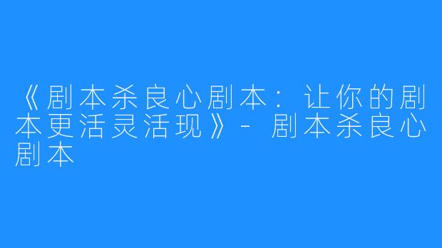 《剧本杀良心剧本：让你的剧本更活灵活现》-剧本杀良心剧本