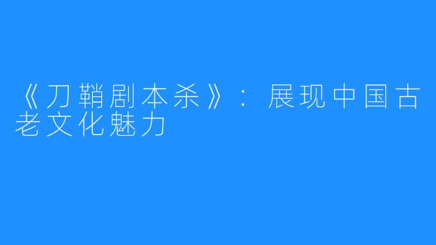 《刀鞘剧本杀》:展现中国古老文化魅力