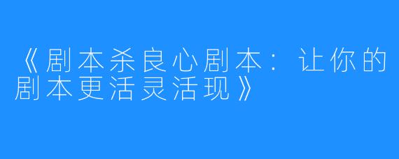 《剧本杀良心剧本：让你的剧本更活灵活现》