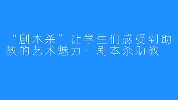“剧本杀”让学生们感受到助教的艺术魅力-剧本杀助教