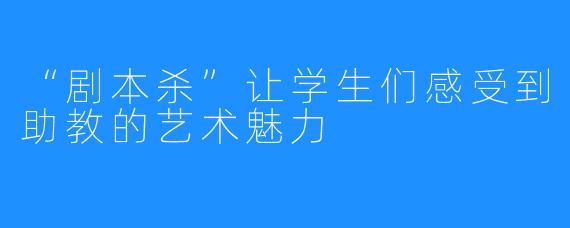 “剧本杀”让学生们感受到助教的艺术魅力