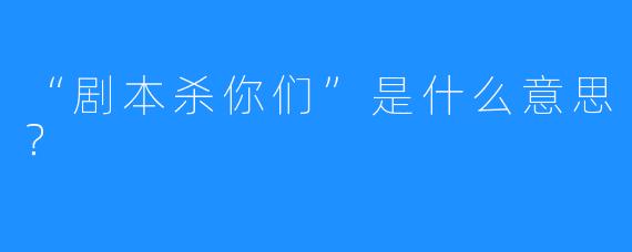 “剧本杀你们”是什么意思？