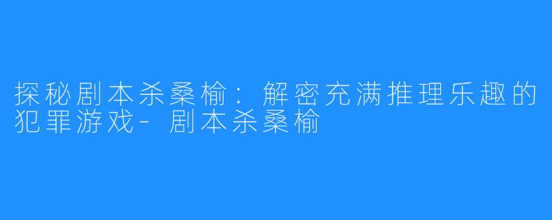 探秘剧本杀桑榆：解密充满推理乐趣的犯罪游戏-剧本杀桑榆