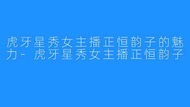 虎牙星秀女主播正恒韵子的魅力-虎牙星秀女主播正恒韵子