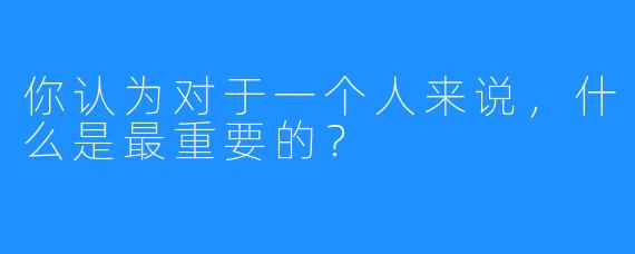 你认为对于一个人来说，什么是最重要的？