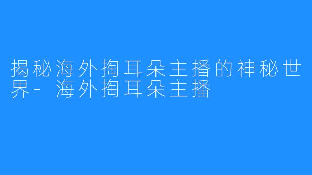 揭秘海外掏耳朵主播的神秘世界-海外掏耳朵主播