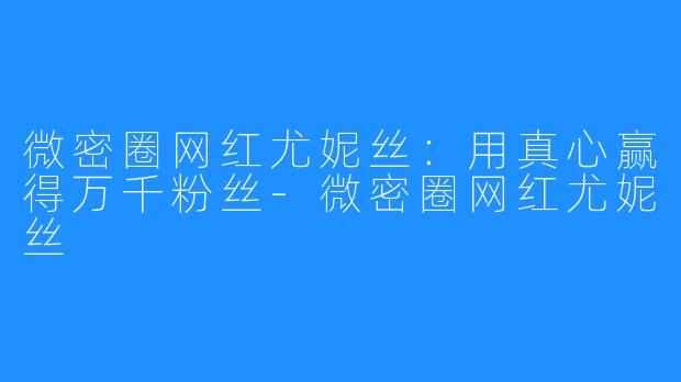 微密圈网红尤妮丝：用真心赢得万千粉丝-微密圈网红尤妮丝