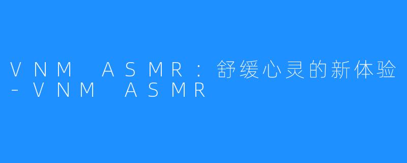 VNM ASMR：舒缓心灵的新体验-VNM ASMR