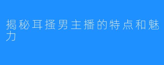 揭秘耳搔男主播的特点和魅力