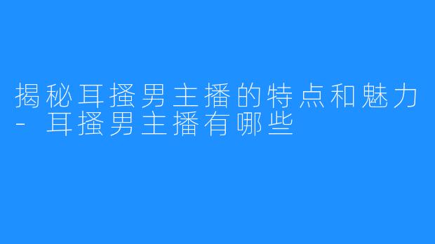 揭秘耳搔男主播的特点和魅力-耳搔男主播有哪些