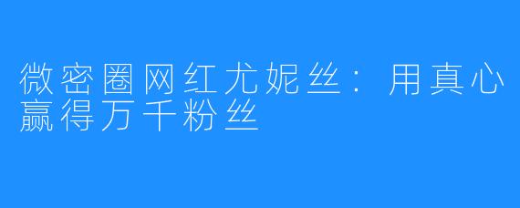 微密圈网红尤妮丝：用真心赢得万千粉丝