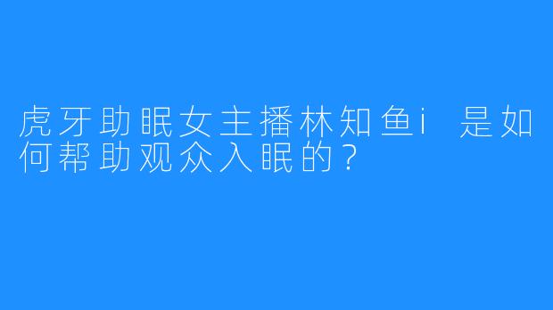 虎牙助眠女主播林知鱼i是如何帮助观众入眠的？