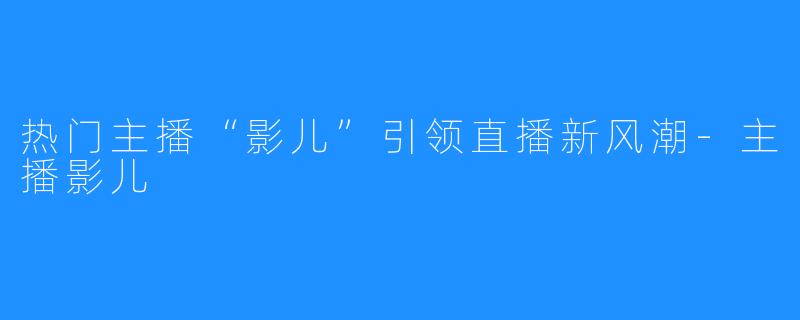 热门主播“影儿”引领直播新风潮-主播影儿