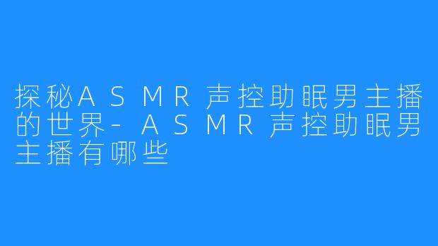 探秘ASMR声控助眠男主播的世界-ASMR声控助眠男主播有哪些