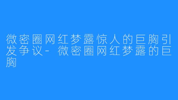 微密圈网红梦露惊人的巨胸引发争议-微密圈网红梦露的巨胸