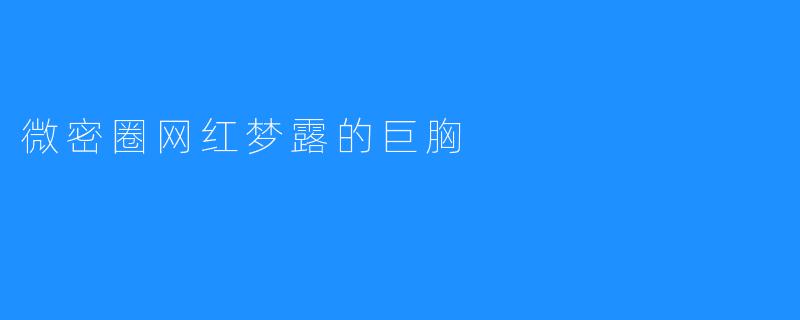 微密圈网红梦露的巨胸