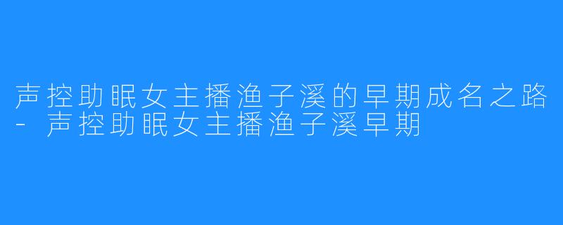 声控助眠女主播渔子溪的早期成名之路-声控助眠女主播渔子溪早期