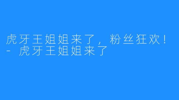 虎牙王姐姐来了,粉丝狂欢!-虎牙王姐姐来了