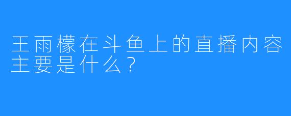 王雨檬在斗鱼上的直播内容主要是什么？