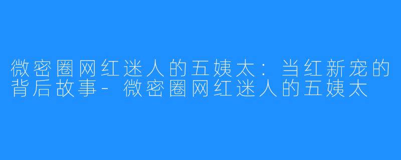 微密圈网红迷人的五姨太:当红新宠的背后故事-微密圈网红迷人的五姨太