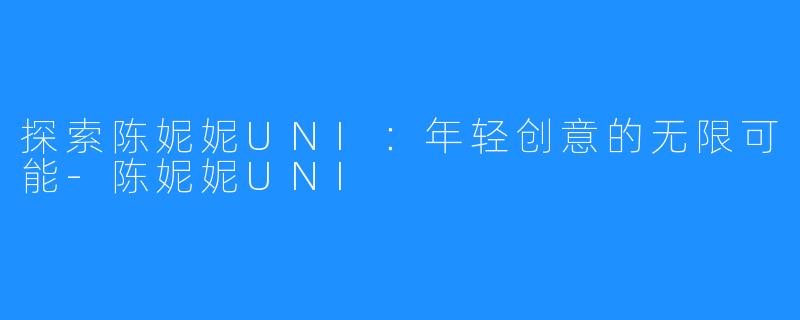 探索陈妮妮UNI:年轻创意的无限可能-陈妮妮UNI