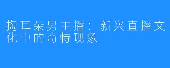 掏耳朵男主播:新兴直播文化中的奇特现象